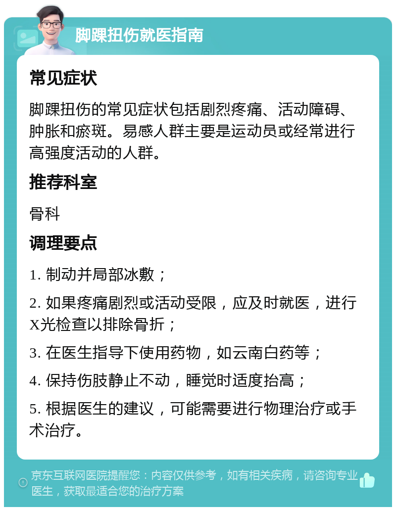 脚踝扭伤就医指南 常见症状 脚踝扭伤的常见症状包括剧烈疼痛、活动障碍、肿胀和瘀斑。易感人群主要是运动员或经常进行高强度活动的人群。 推荐科室 骨科 调理要点 1. 制动并局部冰敷； 2. 如果疼痛剧烈或活动受限，应及时就医，进行X光检查以排除骨折； 3. 在医生指导下使用药物，如云南白药等； 4. 保持伤肢静止不动，睡觉时适度抬高； 5. 根据医生的建议，可能需要进行物理治疗或手术治疗。