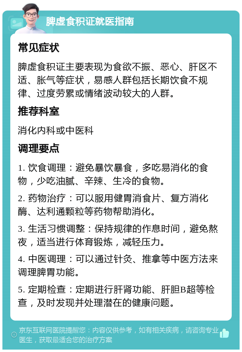 脾虚食积证就医指南 常见症状 脾虚食积证主要表现为食欲不振、恶心、肝区不适、胀气等症状，易感人群包括长期饮食不规律、过度劳累或情绪波动较大的人群。 推荐科室 消化内科或中医科 调理要点 1. 饮食调理：避免暴饮暴食，多吃易消化的食物，少吃油腻、辛辣、生冷的食物。 2. 药物治疗：可以服用健胃消食片、复方消化酶、达利通颗粒等药物帮助消化。 3. 生活习惯调整：保持规律的作息时间，避免熬夜，适当进行体育锻炼，减轻压力。 4. 中医调理：可以通过针灸、推拿等中医方法来调理脾胃功能。 5. 定期检查：定期进行肝肾功能、肝胆B超等检查，及时发现并处理潜在的健康问题。