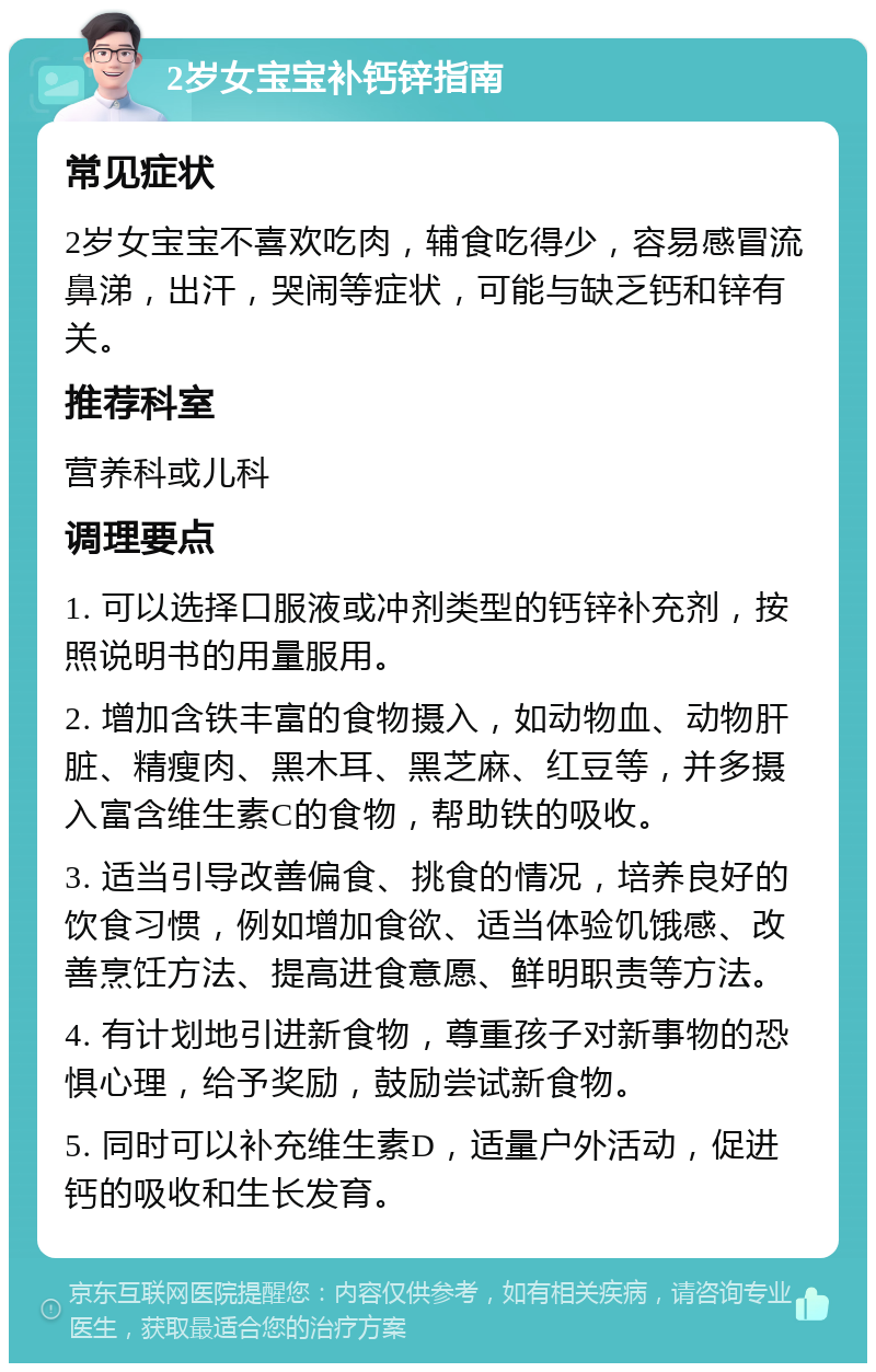 2岁女宝宝补钙锌指南 常见症状 2岁女宝宝不喜欢吃肉，辅食吃得少，容易感冒流鼻涕，出汗，哭闹等症状，可能与缺乏钙和锌有关。 推荐科室 营养科或儿科 调理要点 1. 可以选择口服液或冲剂类型的钙锌补充剂，按照说明书的用量服用。 2. 增加含铁丰富的食物摄入，如动物血、动物肝脏、精瘦肉、黑木耳、黑芝麻、红豆等，并多摄入富含维生素C的食物，帮助铁的吸收。 3. 适当引导改善偏食、挑食的情况，培养良好的饮食习惯，例如增加食欲、适当体验饥饿感、改善烹饪方法、提高进食意愿、鲜明职责等方法。 4. 有计划地引进新食物，尊重孩子对新事物的恐惧心理，给予奖励，鼓励尝试新食物。 5. 同时可以补充维生素D，适量户外活动，促进钙的吸收和生长发育。