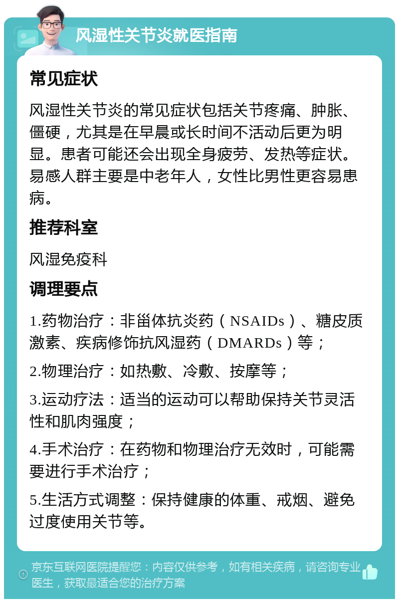 风湿性关节炎就医指南 常见症状 风湿性关节炎的常见症状包括关节疼痛、肿胀、僵硬，尤其是在早晨或长时间不活动后更为明显。患者可能还会出现全身疲劳、发热等症状。易感人群主要是中老年人，女性比男性更容易患病。 推荐科室 风湿免疫科 调理要点 1.药物治疗：非甾体抗炎药（NSAIDs）、糖皮质激素、疾病修饰抗风湿药（DMARDs）等； 2.物理治疗：如热敷、冷敷、按摩等； 3.运动疗法：适当的运动可以帮助保持关节灵活性和肌肉强度； 4.手术治疗：在药物和物理治疗无效时，可能需要进行手术治疗； 5.生活方式调整：保持健康的体重、戒烟、避免过度使用关节等。