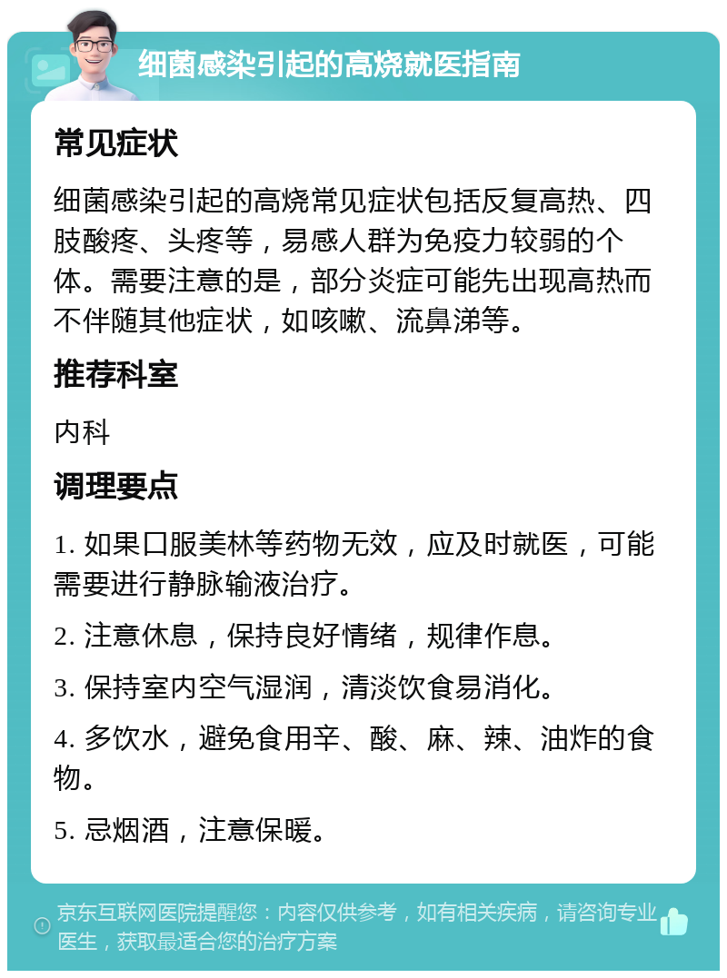 细菌感染引起的高烧就医指南 常见症状 细菌感染引起的高烧常见症状包括反复高热、四肢酸疼、头疼等，易感人群为免疫力较弱的个体。需要注意的是，部分炎症可能先出现高热而不伴随其他症状，如咳嗽、流鼻涕等。 推荐科室 内科 调理要点 1. 如果口服美林等药物无效，应及时就医，可能需要进行静脉输液治疗。 2. 注意休息，保持良好情绪，规律作息。 3. 保持室内空气湿润，清淡饮食易消化。 4. 多饮水，避免食用辛、酸、麻、辣、油炸的食物。 5. 忌烟酒，注意保暖。