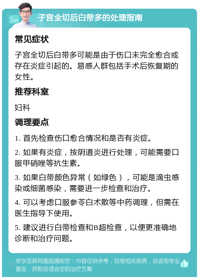 子宫全切后白带多的处理指南 常见症状 子宫全切后白带多可能是由于伤口未完全愈合或存在炎症引起的。易感人群包括手术后恢复期的女性。 推荐科室 妇科 调理要点 1. 首先检查伤口愈合情况和是否有炎症。 2. 如果有炎症，按阴道炎进行处理，可能需要口服甲硝唑等抗生素。 3. 如果白带颜色异常（如绿色），可能是滴虫感染或细菌感染，需要进一步检查和治疗。 4. 可以考虑口服参苓白术散等中药调理，但需在医生指导下使用。 5. 建议进行白带检查和B超检查，以便更准确地诊断和治疗问题。