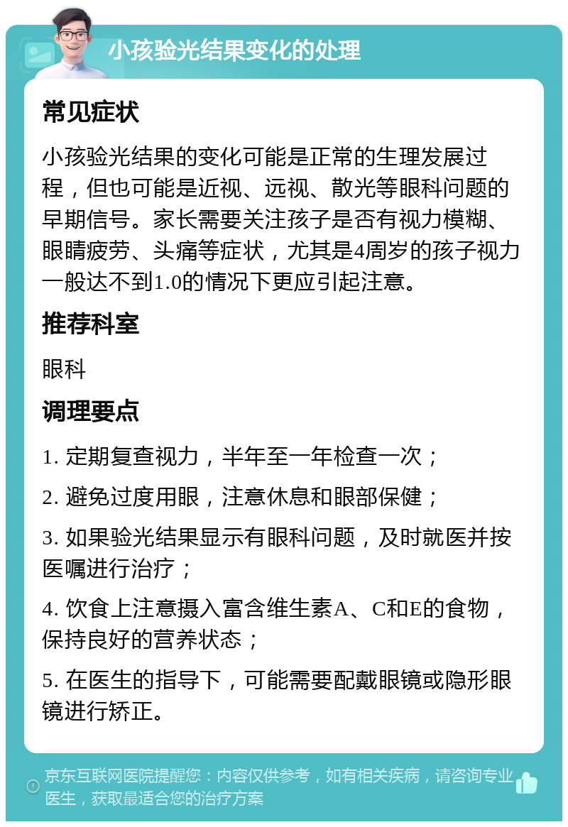 小孩验光结果变化的处理 常见症状 小孩验光结果的变化可能是正常的生理发展过程，但也可能是近视、远视、散光等眼科问题的早期信号。家长需要关注孩子是否有视力模糊、眼睛疲劳、头痛等症状，尤其是4周岁的孩子视力一般达不到1.0的情况下更应引起注意。 推荐科室 眼科 调理要点 1. 定期复查视力，半年至一年检查一次； 2. 避免过度用眼，注意休息和眼部保健； 3. 如果验光结果显示有眼科问题，及时就医并按医嘱进行治疗； 4. 饮食上注意摄入富含维生素A、C和E的食物，保持良好的营养状态； 5. 在医生的指导下，可能需要配戴眼镜或隐形眼镜进行矫正。