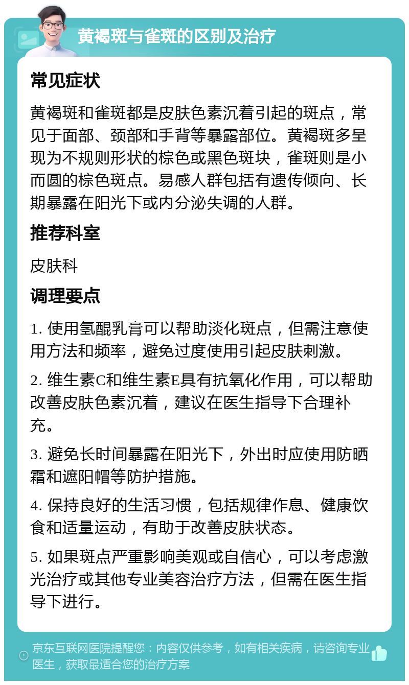 黄褐斑与雀斑的区别及治疗 常见症状 黄褐斑和雀斑都是皮肤色素沉着引起的斑点，常见于面部、颈部和手背等暴露部位。黄褐斑多呈现为不规则形状的棕色或黑色斑块，雀斑则是小而圆的棕色斑点。易感人群包括有遗传倾向、长期暴露在阳光下或内分泌失调的人群。 推荐科室 皮肤科 调理要点 1. 使用氢醌乳膏可以帮助淡化斑点，但需注意使用方法和频率，避免过度使用引起皮肤刺激。 2. 维生素C和维生素E具有抗氧化作用，可以帮助改善皮肤色素沉着，建议在医生指导下合理补充。 3. 避免长时间暴露在阳光下，外出时应使用防晒霜和遮阳帽等防护措施。 4. 保持良好的生活习惯，包括规律作息、健康饮食和适量运动，有助于改善皮肤状态。 5. 如果斑点严重影响美观或自信心，可以考虑激光治疗或其他专业美容治疗方法，但需在医生指导下进行。