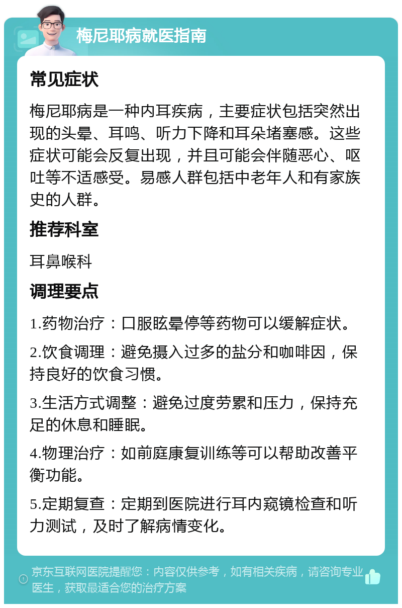 梅尼耶病就医指南 常见症状 梅尼耶病是一种内耳疾病，主要症状包括突然出现的头晕、耳鸣、听力下降和耳朵堵塞感。这些症状可能会反复出现，并且可能会伴随恶心、呕吐等不适感受。易感人群包括中老年人和有家族史的人群。 推荐科室 耳鼻喉科 调理要点 1.药物治疗：口服眩晕停等药物可以缓解症状。 2.饮食调理：避免摄入过多的盐分和咖啡因，保持良好的饮食习惯。 3.生活方式调整：避免过度劳累和压力，保持充足的休息和睡眠。 4.物理治疗：如前庭康复训练等可以帮助改善平衡功能。 5.定期复查：定期到医院进行耳内窥镜检查和听力测试，及时了解病情变化。