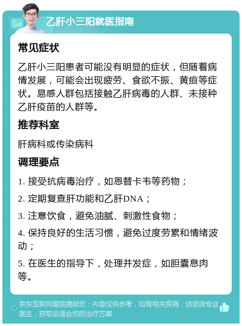 乙肝小三阳就医指南 常见症状 乙肝小三阳患者可能没有明显的症状，但随着病情发展，可能会出现疲劳、食欲不振、黄疸等症状。易感人群包括接触乙肝病毒的人群、未接种乙肝疫苗的人群等。 推荐科室 肝病科或传染病科 调理要点 1. 接受抗病毒治疗，如恩替卡韦等药物； 2. 定期复查肝功能和乙肝DNA； 3. 注意饮食，避免油腻、刺激性食物； 4. 保持良好的生活习惯，避免过度劳累和情绪波动； 5. 在医生的指导下，处理并发症，如胆囊息肉等。