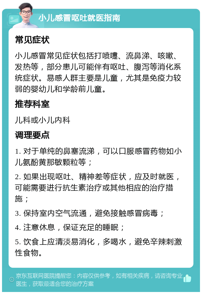 小儿感冒呕吐就医指南 常见症状 小儿感冒常见症状包括打喷嚏、流鼻涕、咳嗽、发热等，部分患儿可能伴有呕吐、腹泻等消化系统症状。易感人群主要是儿童，尤其是免疫力较弱的婴幼儿和学龄前儿童。 推荐科室 儿科或小儿内科 调理要点 1. 对于单纯的鼻塞流涕，可以口服感冒药物如小儿氨酚黄那敏颗粒等； 2. 如果出现呕吐、精神差等症状，应及时就医，可能需要进行抗生素治疗或其他相应的治疗措施； 3. 保持室内空气流通，避免接触感冒病毒； 4. 注意休息，保证充足的睡眠； 5. 饮食上应清淡易消化，多喝水，避免辛辣刺激性食物。