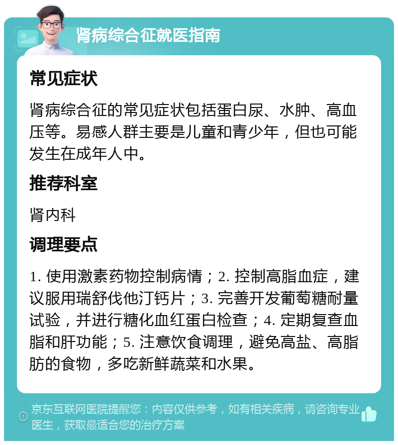 肾病综合征就医指南 常见症状 肾病综合征的常见症状包括蛋白尿、水肿、高血压等。易感人群主要是儿童和青少年，但也可能发生在成年人中。 推荐科室 肾内科 调理要点 1. 使用激素药物控制病情；2. 控制高脂血症，建议服用瑞舒伐他汀钙片；3. 完善开发葡萄糖耐量试验，并进行糖化血红蛋白检查；4. 定期复查血脂和肝功能；5. 注意饮食调理，避免高盐、高脂肪的食物，多吃新鲜蔬菜和水果。