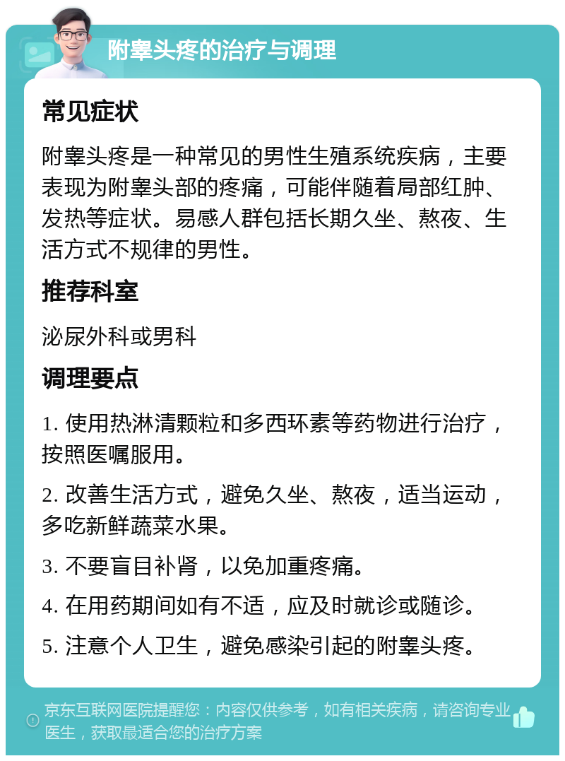 附睾头疼的治疗与调理 常见症状 附睾头疼是一种常见的男性生殖系统疾病，主要表现为附睾头部的疼痛，可能伴随着局部红肿、发热等症状。易感人群包括长期久坐、熬夜、生活方式不规律的男性。 推荐科室 泌尿外科或男科 调理要点 1. 使用热淋清颗粒和多西环素等药物进行治疗，按照医嘱服用。 2. 改善生活方式，避免久坐、熬夜，适当运动，多吃新鲜蔬菜水果。 3. 不要盲目补肾，以免加重疼痛。 4. 在用药期间如有不适，应及时就诊或随诊。 5. 注意个人卫生，避免感染引起的附睾头疼。