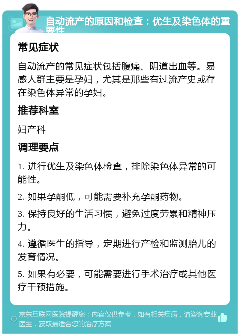 自动流产的原因和检查：优生及染色体的重要性 常见症状 自动流产的常见症状包括腹痛、阴道出血等。易感人群主要是孕妇，尤其是那些有过流产史或存在染色体异常的孕妇。 推荐科室 妇产科 调理要点 1. 进行优生及染色体检查，排除染色体异常的可能性。 2. 如果孕酮低，可能需要补充孕酮药物。 3. 保持良好的生活习惯，避免过度劳累和精神压力。 4. 遵循医生的指导，定期进行产检和监测胎儿的发育情况。 5. 如果有必要，可能需要进行手术治疗或其他医疗干预措施。