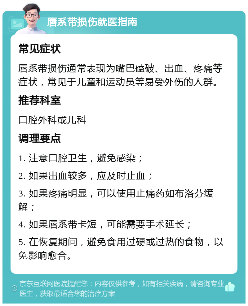 唇系带损伤就医指南 常见症状 唇系带损伤通常表现为嘴巴磕破、出血、疼痛等症状，常见于儿童和运动员等易受外伤的人群。 推荐科室 口腔外科或儿科 调理要点 1. 注意口腔卫生，避免感染； 2. 如果出血较多，应及时止血； 3. 如果疼痛明显，可以使用止痛药如布洛芬缓解； 4. 如果唇系带卡短，可能需要手术延长； 5. 在恢复期间，避免食用过硬或过热的食物，以免影响愈合。