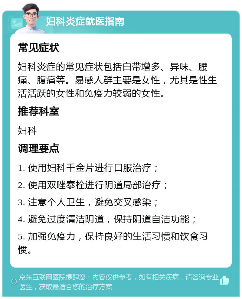 妇科炎症就医指南 常见症状 妇科炎症的常见症状包括白带增多、异味、腰痛、腹痛等。易感人群主要是女性，尤其是性生活活跃的女性和免疫力较弱的女性。 推荐科室 妇科 调理要点 1. 使用妇科千金片进行口服治疗； 2. 使用双唑泰栓进行阴道局部治疗； 3. 注意个人卫生，避免交叉感染； 4. 避免过度清洁阴道，保持阴道自洁功能； 5. 加强免疫力，保持良好的生活习惯和饮食习惯。