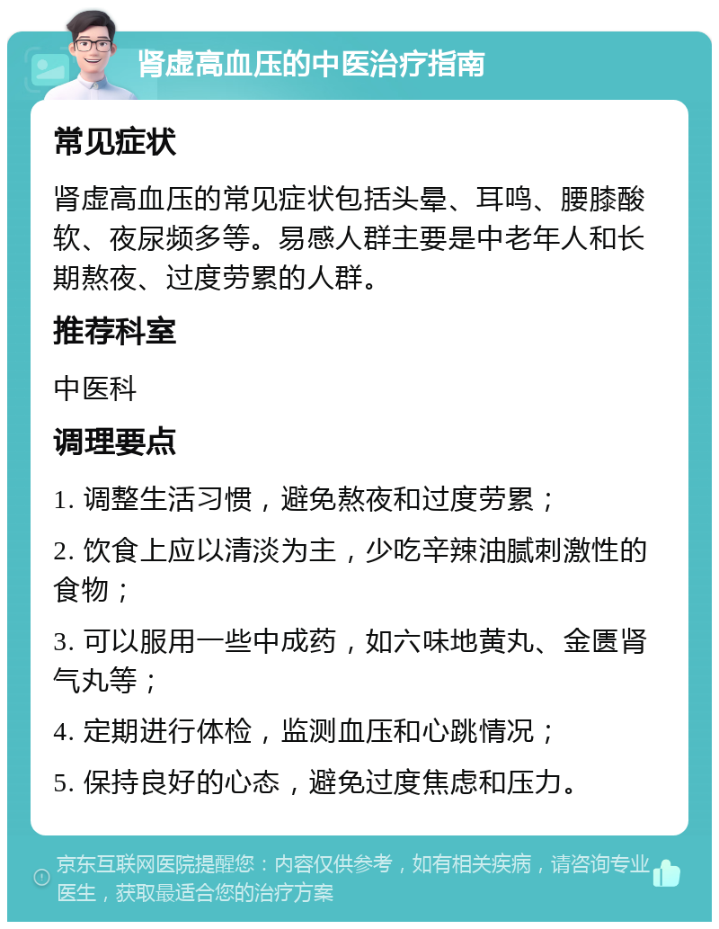 肾虚高血压的中医治疗指南 常见症状 肾虚高血压的常见症状包括头晕、耳鸣、腰膝酸软、夜尿频多等。易感人群主要是中老年人和长期熬夜、过度劳累的人群。 推荐科室 中医科 调理要点 1. 调整生活习惯，避免熬夜和过度劳累； 2. 饮食上应以清淡为主，少吃辛辣油腻刺激性的食物； 3. 可以服用一些中成药，如六味地黄丸、金匮肾气丸等； 4. 定期进行体检，监测血压和心跳情况； 5. 保持良好的心态，避免过度焦虑和压力。