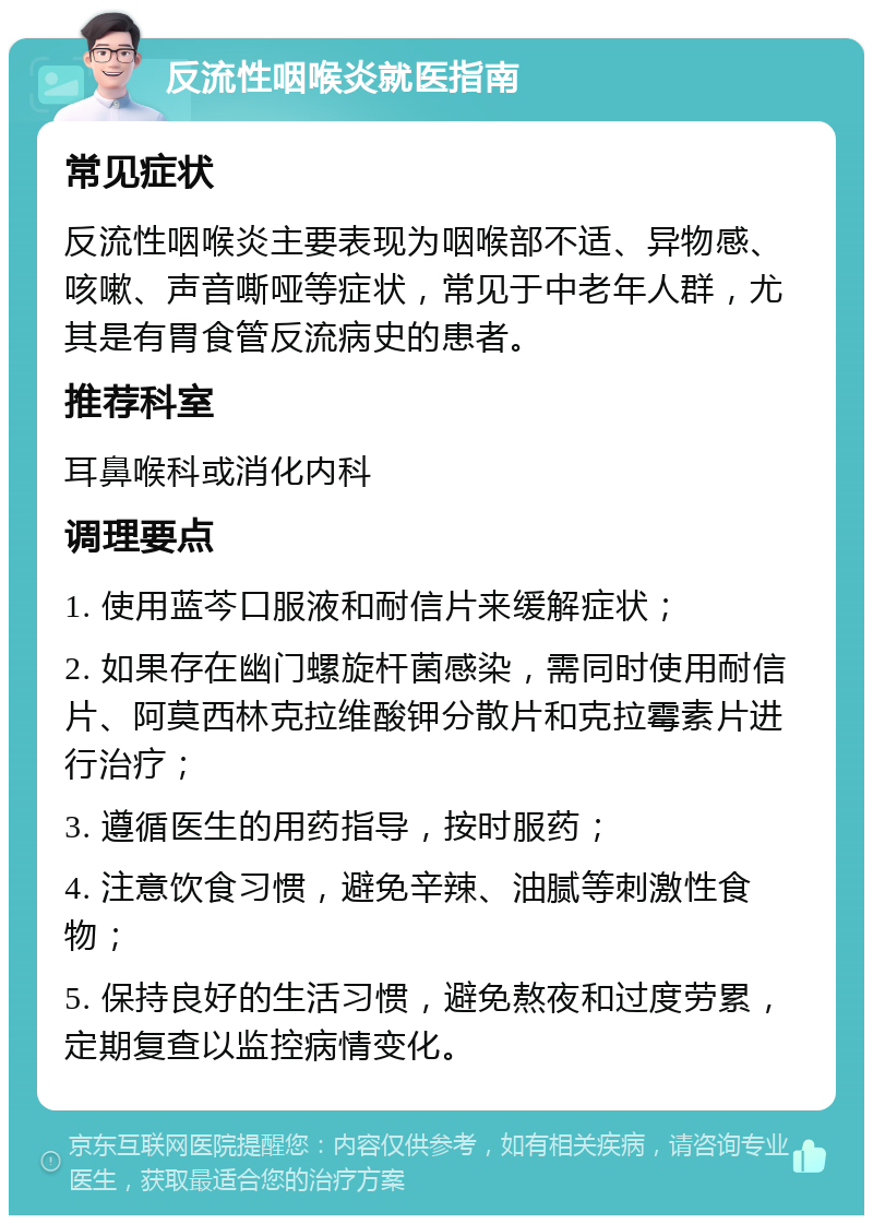 反流性咽喉炎就医指南 常见症状 反流性咽喉炎主要表现为咽喉部不适、异物感、咳嗽、声音嘶哑等症状，常见于中老年人群，尤其是有胃食管反流病史的患者。 推荐科室 耳鼻喉科或消化内科 调理要点 1. 使用蓝芩口服液和耐信片来缓解症状； 2. 如果存在幽门螺旋杆菌感染，需同时使用耐信片、阿莫西林克拉维酸钾分散片和克拉霉素片进行治疗； 3. 遵循医生的用药指导，按时服药； 4. 注意饮食习惯，避免辛辣、油腻等刺激性食物； 5. 保持良好的生活习惯，避免熬夜和过度劳累，定期复查以监控病情变化。