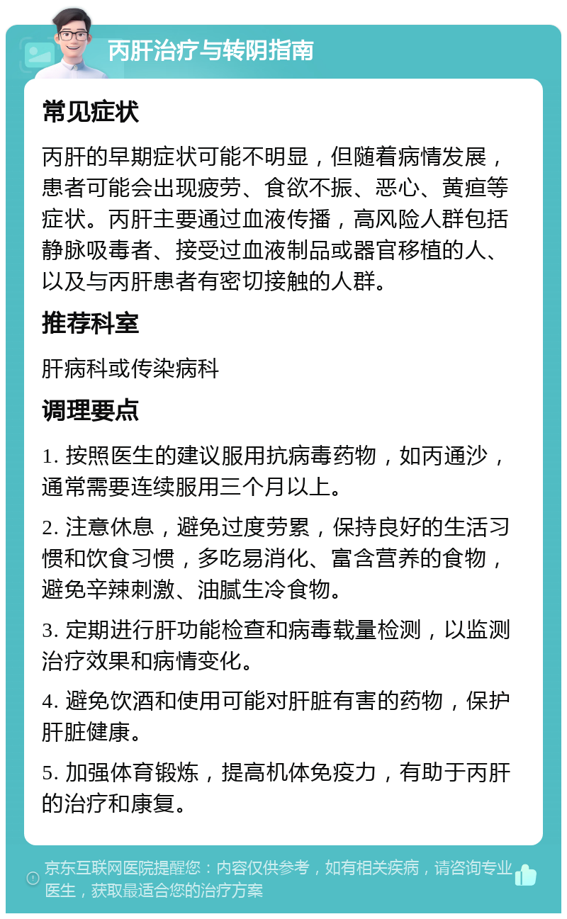 丙肝治疗与转阴指南 常见症状 丙肝的早期症状可能不明显，但随着病情发展，患者可能会出现疲劳、食欲不振、恶心、黄疸等症状。丙肝主要通过血液传播，高风险人群包括静脉吸毒者、接受过血液制品或器官移植的人、以及与丙肝患者有密切接触的人群。 推荐科室 肝病科或传染病科 调理要点 1. 按照医生的建议服用抗病毒药物，如丙通沙，通常需要连续服用三个月以上。 2. 注意休息，避免过度劳累，保持良好的生活习惯和饮食习惯，多吃易消化、富含营养的食物，避免辛辣刺激、油腻生冷食物。 3. 定期进行肝功能检查和病毒载量检测，以监测治疗效果和病情变化。 4. 避免饮酒和使用可能对肝脏有害的药物，保护肝脏健康。 5. 加强体育锻炼，提高机体免疫力，有助于丙肝的治疗和康复。