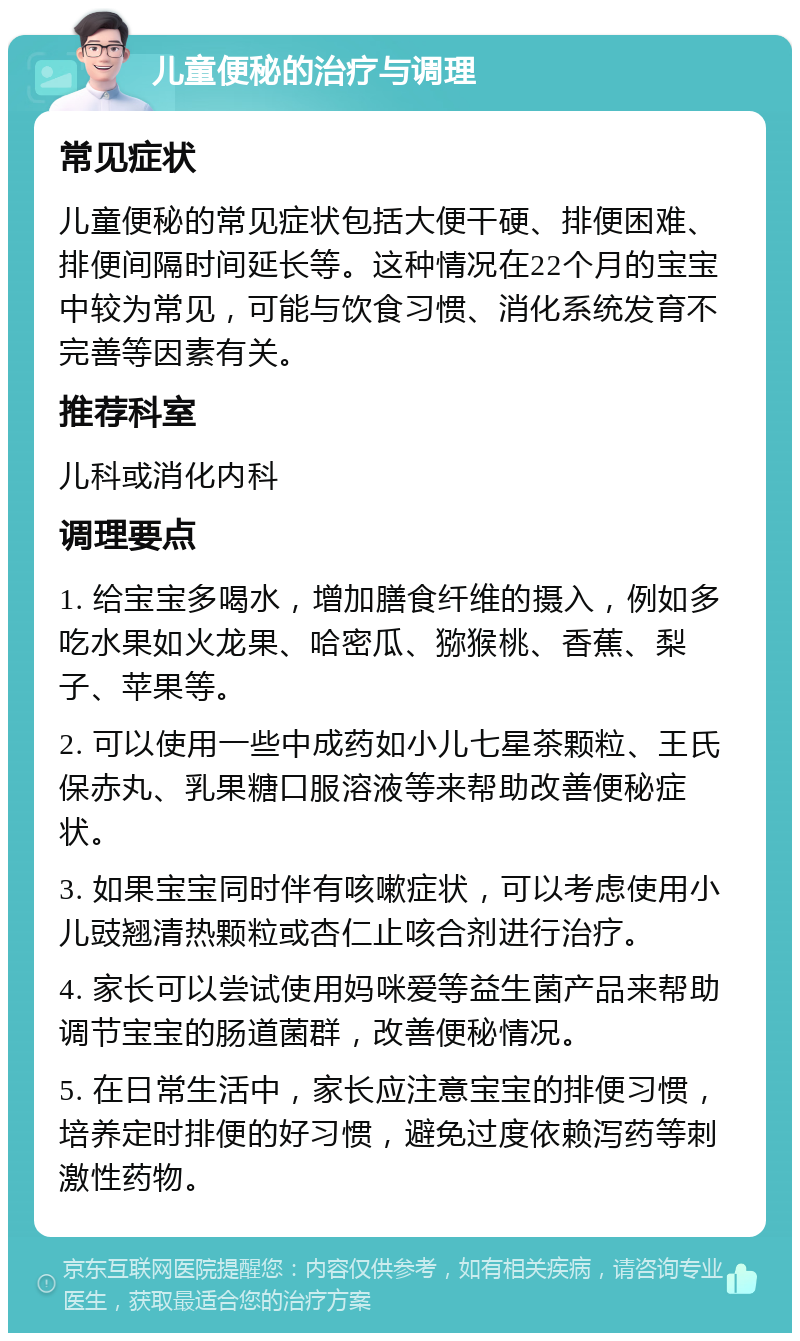 儿童便秘的治疗与调理 常见症状 儿童便秘的常见症状包括大便干硬、排便困难、排便间隔时间延长等。这种情况在22个月的宝宝中较为常见，可能与饮食习惯、消化系统发育不完善等因素有关。 推荐科室 儿科或消化内科 调理要点 1. 给宝宝多喝水，增加膳食纤维的摄入，例如多吃水果如火龙果、哈密瓜、猕猴桃、香蕉、梨子、苹果等。 2. 可以使用一些中成药如小儿七星茶颗粒、王氏保赤丸、乳果糖口服溶液等来帮助改善便秘症状。 3. 如果宝宝同时伴有咳嗽症状，可以考虑使用小儿豉翘清热颗粒或杏仁止咳合剂进行治疗。 4. 家长可以尝试使用妈咪爱等益生菌产品来帮助调节宝宝的肠道菌群，改善便秘情况。 5. 在日常生活中，家长应注意宝宝的排便习惯，培养定时排便的好习惯，避免过度依赖泻药等刺激性药物。