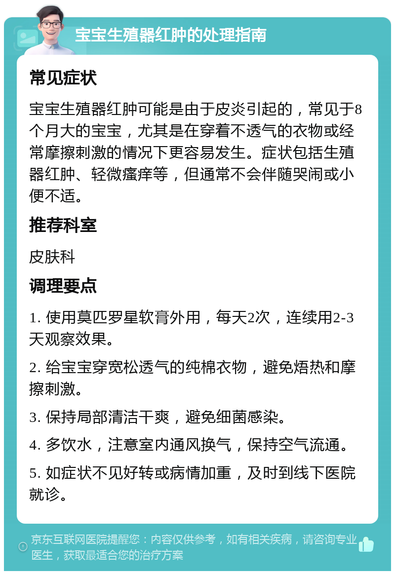 宝宝生殖器红肿的处理指南 常见症状 宝宝生殖器红肿可能是由于皮炎引起的，常见于8个月大的宝宝，尤其是在穿着不透气的衣物或经常摩擦刺激的情况下更容易发生。症状包括生殖器红肿、轻微瘙痒等，但通常不会伴随哭闹或小便不适。 推荐科室 皮肤科 调理要点 1. 使用莫匹罗星软膏外用，每天2次，连续用2-3天观察效果。 2. 给宝宝穿宽松透气的纯棉衣物，避免焐热和摩擦刺激。 3. 保持局部清洁干爽，避免细菌感染。 4. 多饮水，注意室内通风换气，保持空气流通。 5. 如症状不见好转或病情加重，及时到线下医院就诊。