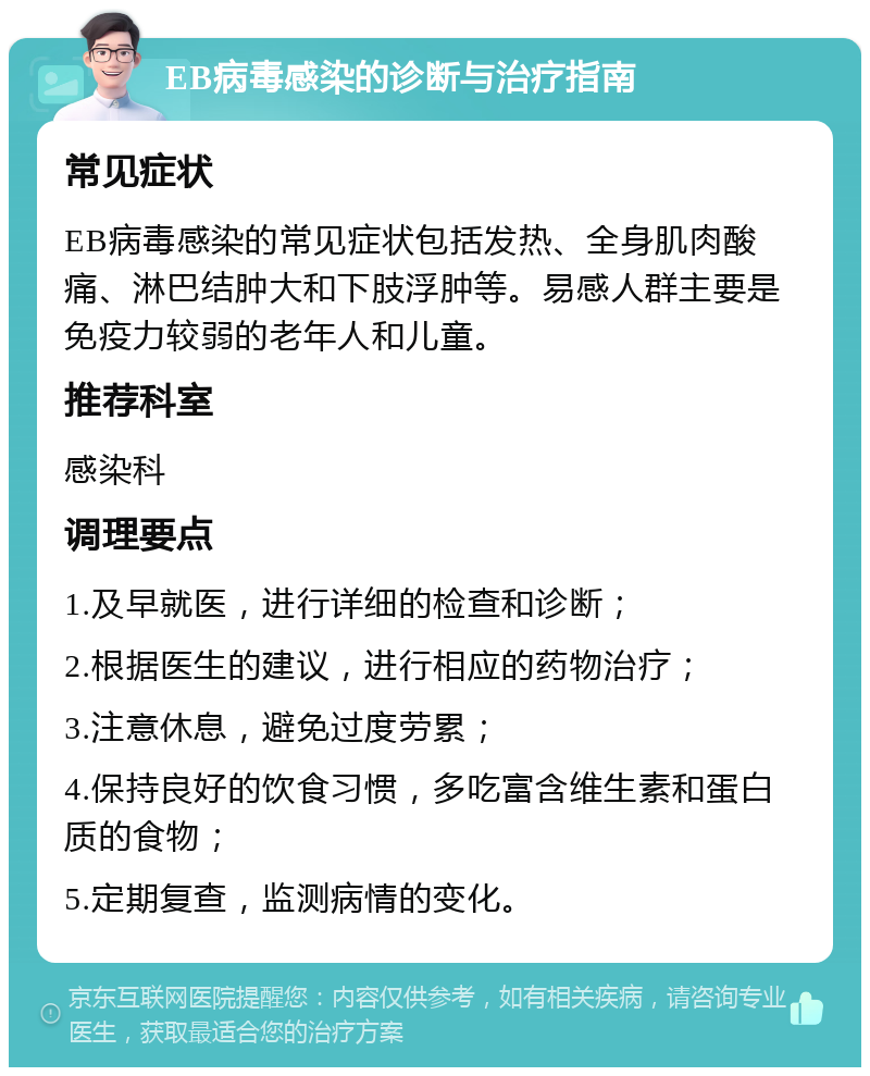 EB病毒感染的诊断与治疗指南 常见症状 EB病毒感染的常见症状包括发热、全身肌肉酸痛、淋巴结肿大和下肢浮肿等。易感人群主要是免疫力较弱的老年人和儿童。 推荐科室 感染科 调理要点 1.及早就医，进行详细的检查和诊断； 2.根据医生的建议，进行相应的药物治疗； 3.注意休息，避免过度劳累； 4.保持良好的饮食习惯，多吃富含维生素和蛋白质的食物； 5.定期复查，监测病情的变化。