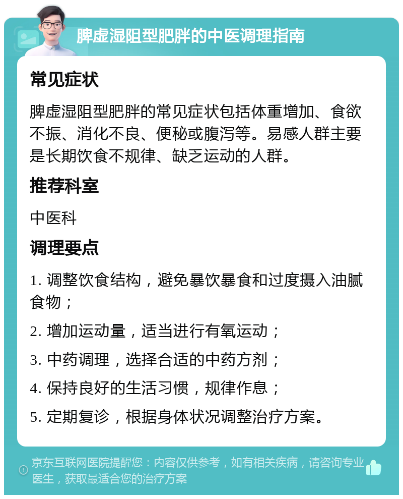 脾虚湿阻型肥胖的中医调理指南 常见症状 脾虚湿阻型肥胖的常见症状包括体重增加、食欲不振、消化不良、便秘或腹泻等。易感人群主要是长期饮食不规律、缺乏运动的人群。 推荐科室 中医科 调理要点 1. 调整饮食结构，避免暴饮暴食和过度摄入油腻食物； 2. 增加运动量，适当进行有氧运动； 3. 中药调理，选择合适的中药方剂； 4. 保持良好的生活习惯，规律作息； 5. 定期复诊，根据身体状况调整治疗方案。