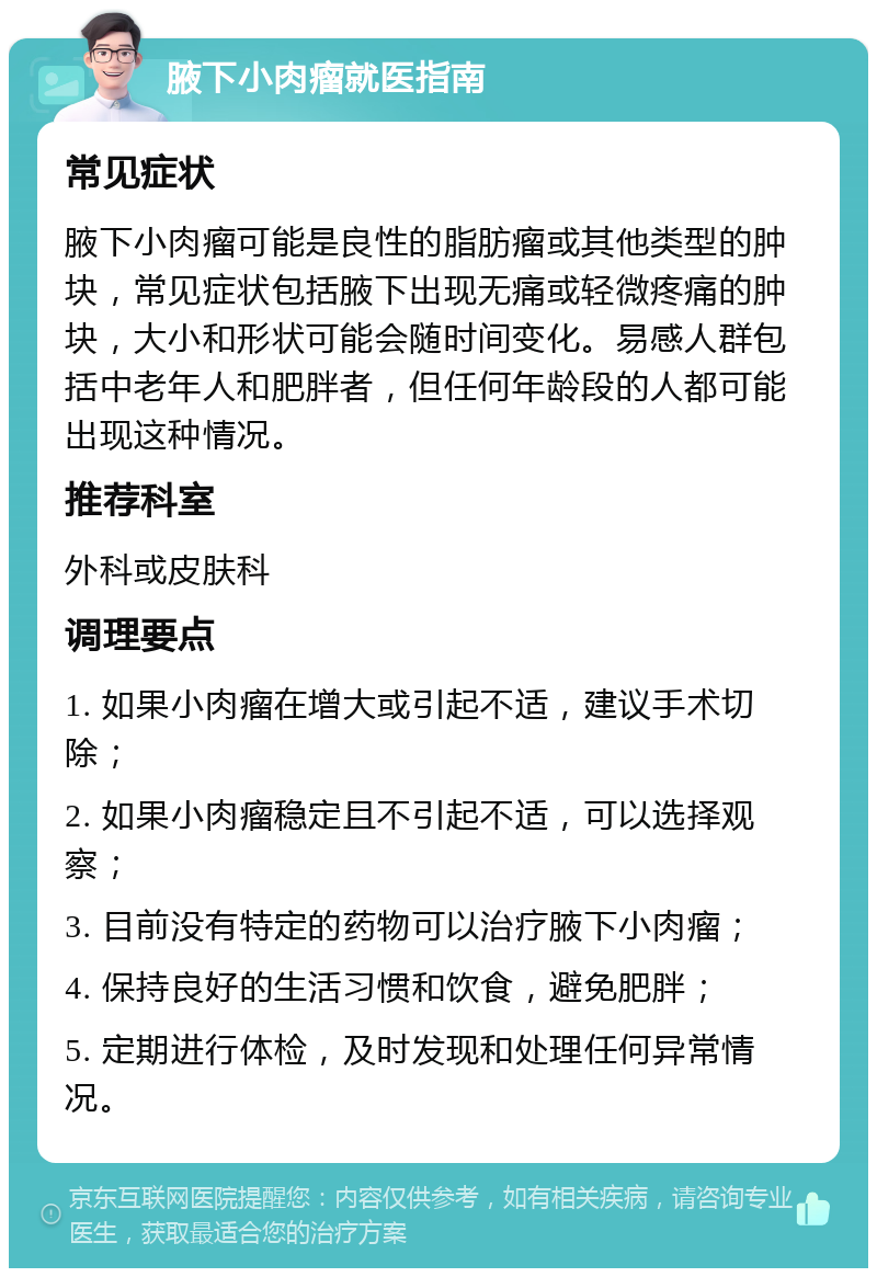 腋下小肉瘤就医指南 常见症状 腋下小肉瘤可能是良性的脂肪瘤或其他类型的肿块，常见症状包括腋下出现无痛或轻微疼痛的肿块，大小和形状可能会随时间变化。易感人群包括中老年人和肥胖者，但任何年龄段的人都可能出现这种情况。 推荐科室 外科或皮肤科 调理要点 1. 如果小肉瘤在增大或引起不适，建议手术切除； 2. 如果小肉瘤稳定且不引起不适，可以选择观察； 3. 目前没有特定的药物可以治疗腋下小肉瘤； 4. 保持良好的生活习惯和饮食，避免肥胖； 5. 定期进行体检，及时发现和处理任何异常情况。