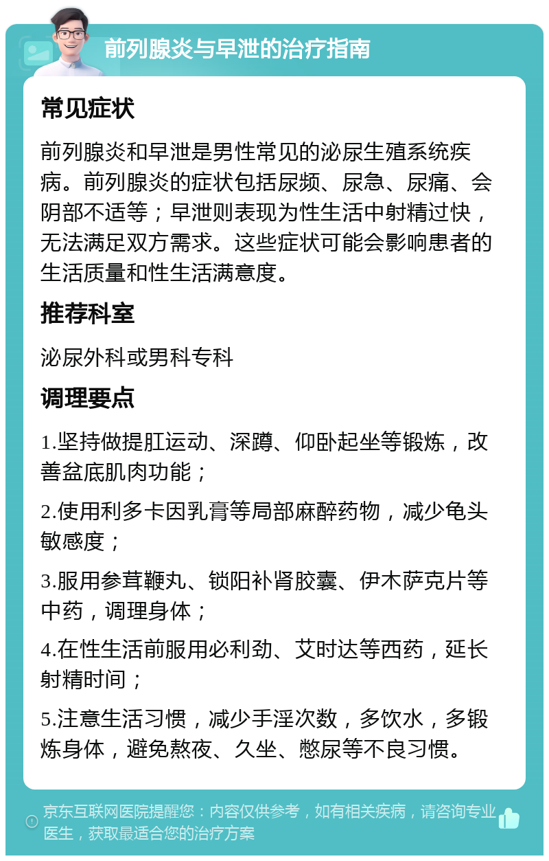 前列腺炎与早泄的治疗指南 常见症状 前列腺炎和早泄是男性常见的泌尿生殖系统疾病。前列腺炎的症状包括尿频、尿急、尿痛、会阴部不适等；早泄则表现为性生活中射精过快，无法满足双方需求。这些症状可能会影响患者的生活质量和性生活满意度。 推荐科室 泌尿外科或男科专科 调理要点 1.坚持做提肛运动、深蹲、仰卧起坐等锻炼，改善盆底肌肉功能； 2.使用利多卡因乳膏等局部麻醉药物，减少龟头敏感度； 3.服用参茸鞭丸、锁阳补肾胶囊、伊木萨克片等中药，调理身体； 4.在性生活前服用必利劲、艾时达等西药，延长射精时间； 5.注意生活习惯，减少手淫次数，多饮水，多锻炼身体，避免熬夜、久坐、憋尿等不良习惯。