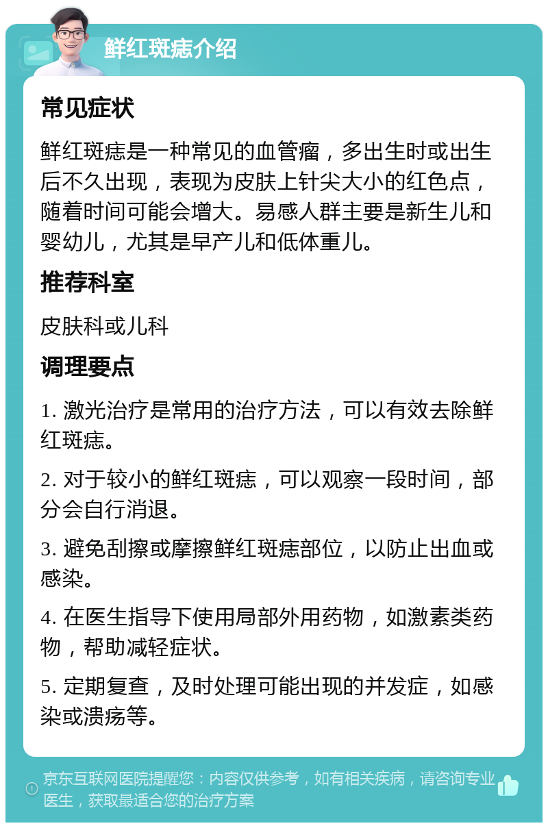 鲜红斑痣介绍 常见症状 鲜红斑痣是一种常见的血管瘤，多出生时或出生后不久出现，表现为皮肤上针尖大小的红色点，随着时间可能会增大。易感人群主要是新生儿和婴幼儿，尤其是早产儿和低体重儿。 推荐科室 皮肤科或儿科 调理要点 1. 激光治疗是常用的治疗方法，可以有效去除鲜红斑痣。 2. 对于较小的鲜红斑痣，可以观察一段时间，部分会自行消退。 3. 避免刮擦或摩擦鲜红斑痣部位，以防止出血或感染。 4. 在医生指导下使用局部外用药物，如激素类药物，帮助减轻症状。 5. 定期复查，及时处理可能出现的并发症，如感染或溃疡等。