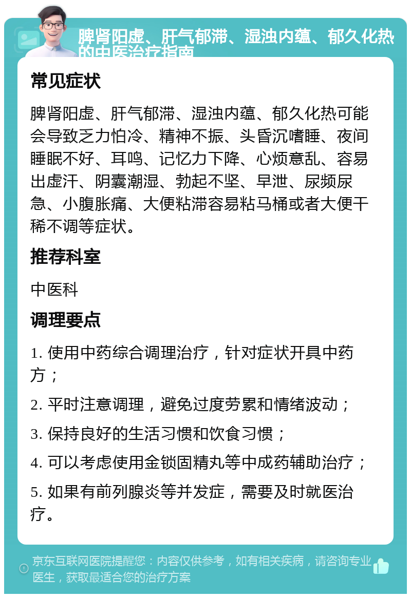 脾肾阳虚、肝气郁滞、湿浊内蕴、郁久化热的中医治疗指南 常见症状 脾肾阳虚、肝气郁滞、湿浊内蕴、郁久化热可能会导致乏力怕冷、精神不振、头昏沉嗜睡、夜间睡眠不好、耳鸣、记忆力下降、心烦意乱、容易出虚汗、阴囊潮湿、勃起不坚、早泄、尿频尿急、小腹胀痛、大便粘滞容易粘马桶或者大便干稀不调等症状。 推荐科室 中医科 调理要点 1. 使用中药综合调理治疗，针对症状开具中药方； 2. 平时注意调理，避免过度劳累和情绪波动； 3. 保持良好的生活习惯和饮食习惯； 4. 可以考虑使用金锁固精丸等中成药辅助治疗； 5. 如果有前列腺炎等并发症，需要及时就医治疗。