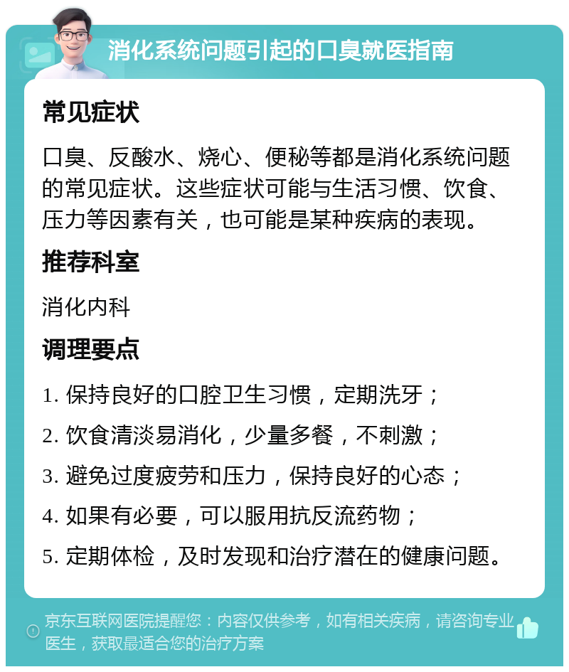 消化系统问题引起的口臭就医指南 常见症状 口臭、反酸水、烧心、便秘等都是消化系统问题的常见症状。这些症状可能与生活习惯、饮食、压力等因素有关，也可能是某种疾病的表现。 推荐科室 消化内科 调理要点 1. 保持良好的口腔卫生习惯，定期洗牙； 2. 饮食清淡易消化，少量多餐，不刺激； 3. 避免过度疲劳和压力，保持良好的心态； 4. 如果有必要，可以服用抗反流药物； 5. 定期体检，及时发现和治疗潜在的健康问题。