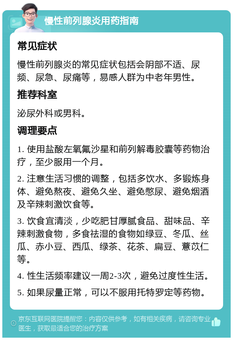 慢性前列腺炎用药指南 常见症状 慢性前列腺炎的常见症状包括会阴部不适、尿频、尿急、尿痛等，易感人群为中老年男性。 推荐科室 泌尿外科或男科。 调理要点 1. 使用盐酸左氧氟沙星和前列解毒胶囊等药物治疗，至少服用一个月。 2. 注意生活习惯的调整，包括多饮水、多锻炼身体、避免熬夜、避免久坐、避免憋尿、避免烟酒及辛辣刺激饮食等。 3. 饮食宜清淡，少吃肥甘厚腻食品、甜味品、辛辣刺激食物，多食祛湿的食物如绿豆、冬瓜、丝瓜、赤小豆、西瓜、绿茶、花茶、扁豆、薏苡仁等。 4. 性生活频率建议一周2-3次，避免过度性生活。 5. 如果尿量正常，可以不服用托特罗定等药物。