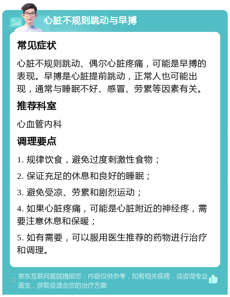 心脏不规则跳动与早搏 常见症状 心脏不规则跳动、偶尔心脏疼痛，可能是早搏的表现。早搏是心脏提前跳动，正常人也可能出现，通常与睡眠不好、感冒、劳累等因素有关。 推荐科室 心血管内科 调理要点 1. 规律饮食，避免过度刺激性食物； 2. 保证充足的休息和良好的睡眠； 3. 避免受凉、劳累和剧烈运动； 4. 如果心脏疼痛，可能是心脏附近的神经疼，需要注意休息和保暖； 5. 如有需要，可以服用医生推荐的药物进行治疗和调理。