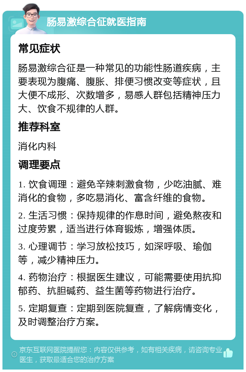 肠易激综合征就医指南 常见症状 肠易激综合征是一种常见的功能性肠道疾病，主要表现为腹痛、腹胀、排便习惯改变等症状，且大便不成形、次数增多，易感人群包括精神压力大、饮食不规律的人群。 推荐科室 消化内科 调理要点 1. 饮食调理：避免辛辣刺激食物，少吃油腻、难消化的食物，多吃易消化、富含纤维的食物。 2. 生活习惯：保持规律的作息时间，避免熬夜和过度劳累，适当进行体育锻炼，增强体质。 3. 心理调节：学习放松技巧，如深呼吸、瑜伽等，减少精神压力。 4. 药物治疗：根据医生建议，可能需要使用抗抑郁药、抗胆碱药、益生菌等药物进行治疗。 5. 定期复查：定期到医院复查，了解病情变化，及时调整治疗方案。