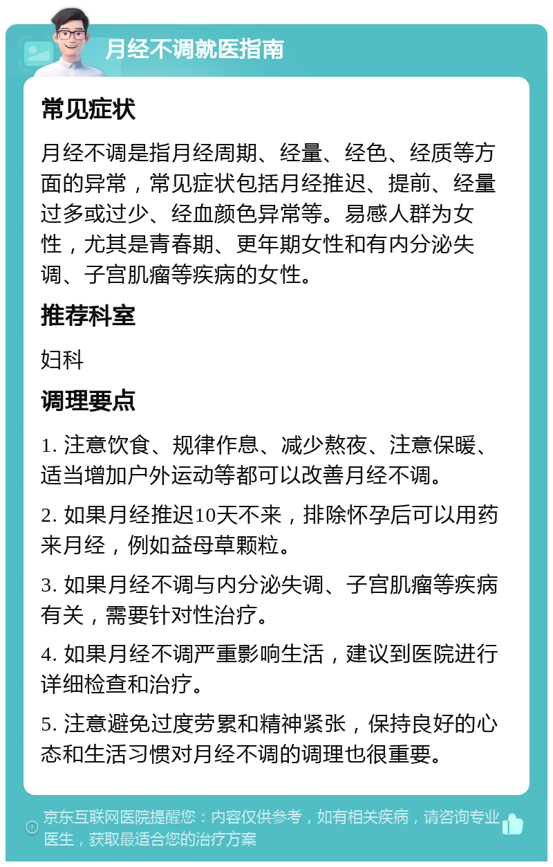 月经不调就医指南 常见症状 月经不调是指月经周期、经量、经色、经质等方面的异常，常见症状包括月经推迟、提前、经量过多或过少、经血颜色异常等。易感人群为女性，尤其是青春期、更年期女性和有内分泌失调、子宫肌瘤等疾病的女性。 推荐科室 妇科 调理要点 1. 注意饮食、规律作息、减少熬夜、注意保暖、适当增加户外运动等都可以改善月经不调。 2. 如果月经推迟10天不来，排除怀孕后可以用药来月经，例如益母草颗粒。 3. 如果月经不调与内分泌失调、子宫肌瘤等疾病有关，需要针对性治疗。 4. 如果月经不调严重影响生活，建议到医院进行详细检查和治疗。 5. 注意避免过度劳累和精神紧张，保持良好的心态和生活习惯对月经不调的调理也很重要。