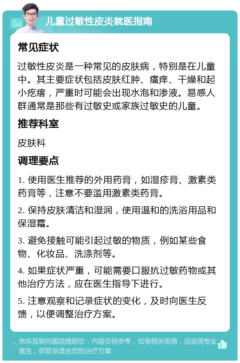 儿童过敏性皮炎就医指南 常见症状 过敏性皮炎是一种常见的皮肤病，特别是在儿童中。其主要症状包括皮肤红肿、瘙痒、干燥和起小疙瘩，严重时可能会出现水泡和渗液。易感人群通常是那些有过敏史或家族过敏史的儿童。 推荐科室 皮肤科 调理要点 1. 使用医生推荐的外用药膏，如湿疹膏、激素类药膏等，注意不要滥用激素类药膏。 2. 保持皮肤清洁和湿润，使用温和的洗浴用品和保湿霜。 3. 避免接触可能引起过敏的物质，例如某些食物、化妆品、洗涤剂等。 4. 如果症状严重，可能需要口服抗过敏药物或其他治疗方法，应在医生指导下进行。 5. 注意观察和记录症状的变化，及时向医生反馈，以便调整治疗方案。