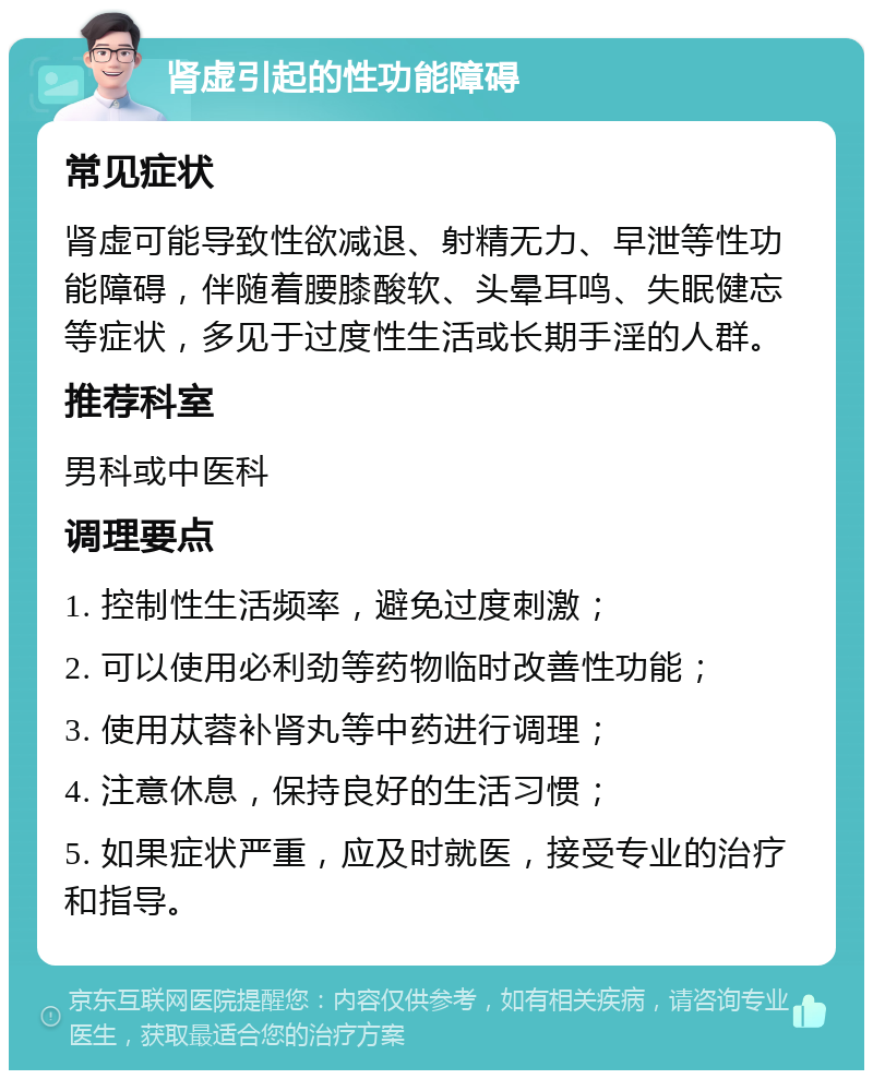 肾虚引起的性功能障碍 常见症状 肾虚可能导致性欲减退、射精无力、早泄等性功能障碍，伴随着腰膝酸软、头晕耳鸣、失眠健忘等症状，多见于过度性生活或长期手淫的人群。 推荐科室 男科或中医科 调理要点 1. 控制性生活频率，避免过度刺激； 2. 可以使用必利劲等药物临时改善性功能； 3. 使用苁蓉补肾丸等中药进行调理； 4. 注意休息，保持良好的生活习惯； 5. 如果症状严重，应及时就医，接受专业的治疗和指导。