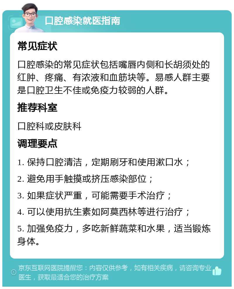 口腔感染就医指南 常见症状 口腔感染的常见症状包括嘴唇内侧和长胡须处的红肿、疼痛、有浓液和血筋块等。易感人群主要是口腔卫生不佳或免疫力较弱的人群。 推荐科室 口腔科或皮肤科 调理要点 1. 保持口腔清洁，定期刷牙和使用漱口水； 2. 避免用手触摸或挤压感染部位； 3. 如果症状严重，可能需要手术治疗； 4. 可以使用抗生素如阿莫西林等进行治疗； 5. 加强免疫力，多吃新鲜蔬菜和水果，适当锻炼身体。