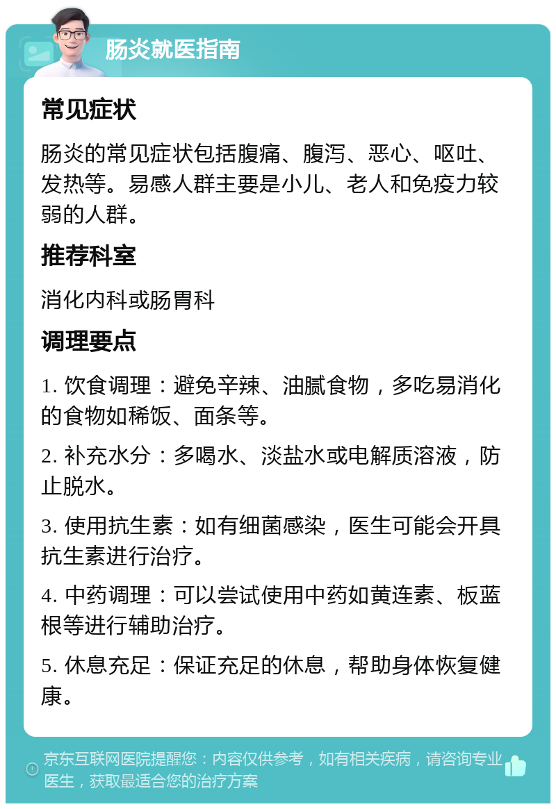 肠炎就医指南 常见症状 肠炎的常见症状包括腹痛、腹泻、恶心、呕吐、发热等。易感人群主要是小儿、老人和免疫力较弱的人群。 推荐科室 消化内科或肠胃科 调理要点 1. 饮食调理：避免辛辣、油腻食物，多吃易消化的食物如稀饭、面条等。 2. 补充水分：多喝水、淡盐水或电解质溶液，防止脱水。 3. 使用抗生素：如有细菌感染，医生可能会开具抗生素进行治疗。 4. 中药调理：可以尝试使用中药如黄连素、板蓝根等进行辅助治疗。 5. 休息充足：保证充足的休息，帮助身体恢复健康。