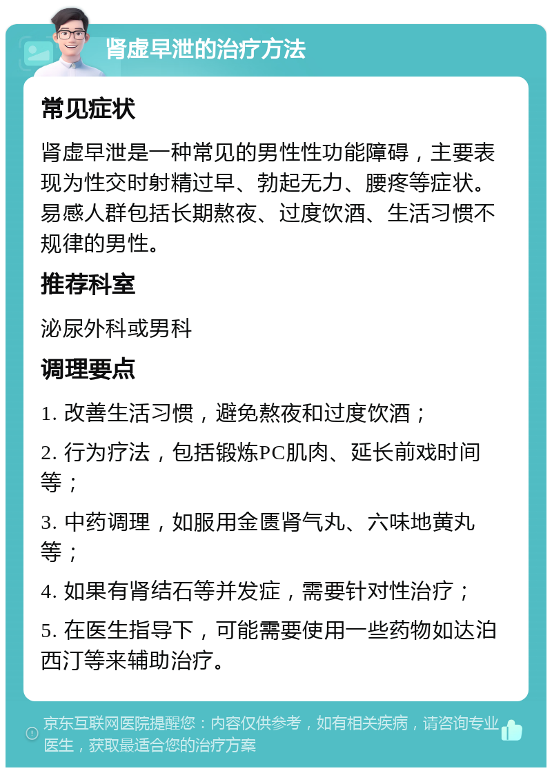 肾虚早泄的治疗方法 常见症状 肾虚早泄是一种常见的男性性功能障碍，主要表现为性交时射精过早、勃起无力、腰疼等症状。易感人群包括长期熬夜、过度饮酒、生活习惯不规律的男性。 推荐科室 泌尿外科或男科 调理要点 1. 改善生活习惯，避免熬夜和过度饮酒； 2. 行为疗法，包括锻炼PC肌肉、延长前戏时间等； 3. 中药调理，如服用金匮肾气丸、六味地黄丸等； 4. 如果有肾结石等并发症，需要针对性治疗； 5. 在医生指导下，可能需要使用一些药物如达泊西汀等来辅助治疗。