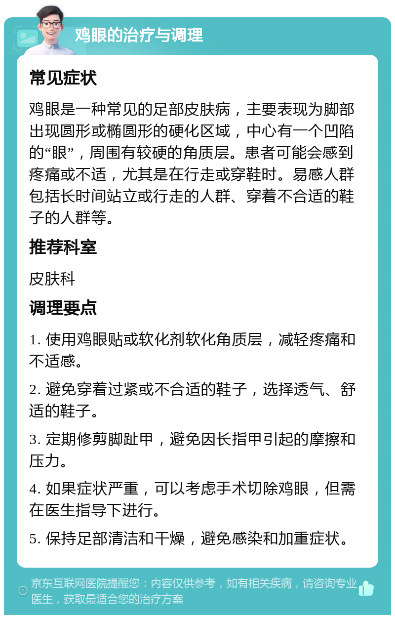 鸡眼的治疗与调理 常见症状 鸡眼是一种常见的足部皮肤病，主要表现为脚部出现圆形或椭圆形的硬化区域，中心有一个凹陷的“眼”，周围有较硬的角质层。患者可能会感到疼痛或不适，尤其是在行走或穿鞋时。易感人群包括长时间站立或行走的人群、穿着不合适的鞋子的人群等。 推荐科室 皮肤科 调理要点 1. 使用鸡眼贴或软化剂软化角质层，减轻疼痛和不适感。 2. 避免穿着过紧或不合适的鞋子，选择透气、舒适的鞋子。 3. 定期修剪脚趾甲，避免因长指甲引起的摩擦和压力。 4. 如果症状严重，可以考虑手术切除鸡眼，但需在医生指导下进行。 5. 保持足部清洁和干燥，避免感染和加重症状。