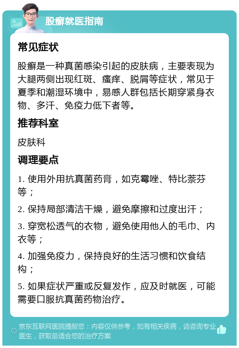 股癣就医指南 常见症状 股癣是一种真菌感染引起的皮肤病，主要表现为大腿两侧出现红斑、瘙痒、脱屑等症状，常见于夏季和潮湿环境中，易感人群包括长期穿紧身衣物、多汗、免疫力低下者等。 推荐科室 皮肤科 调理要点 1. 使用外用抗真菌药膏，如克霉唑、特比萘芬等； 2. 保持局部清洁干燥，避免摩擦和过度出汗； 3. 穿宽松透气的衣物，避免使用他人的毛巾、内衣等； 4. 加强免疫力，保持良好的生活习惯和饮食结构； 5. 如果症状严重或反复发作，应及时就医，可能需要口服抗真菌药物治疗。