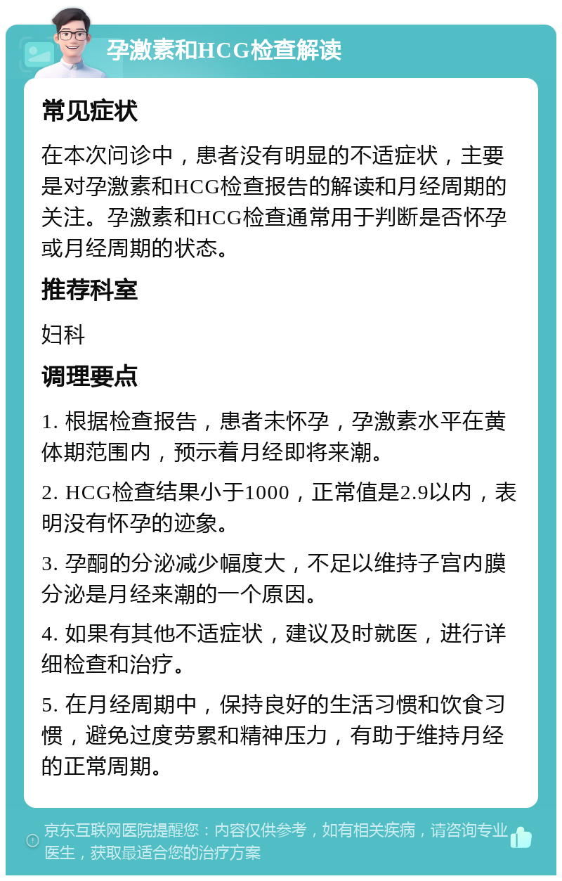 孕激素和HCG检查解读 常见症状 在本次问诊中，患者没有明显的不适症状，主要是对孕激素和HCG检查报告的解读和月经周期的关注。孕激素和HCG检查通常用于判断是否怀孕或月经周期的状态。 推荐科室 妇科 调理要点 1. 根据检查报告，患者未怀孕，孕激素水平在黄体期范围内，预示着月经即将来潮。 2. HCG检查结果小于1000，正常值是2.9以内，表明没有怀孕的迹象。 3. 孕酮的分泌减少幅度大，不足以维持子宫内膜分泌是月经来潮的一个原因。 4. 如果有其他不适症状，建议及时就医，进行详细检查和治疗。 5. 在月经周期中，保持良好的生活习惯和饮食习惯，避免过度劳累和精神压力，有助于维持月经的正常周期。