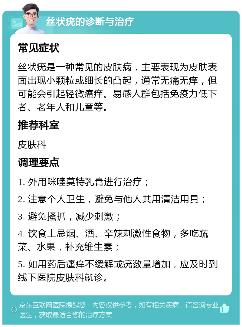 丝状疣的诊断与治疗 常见症状 丝状疣是一种常见的皮肤病，主要表现为皮肤表面出现小颗粒或细长的凸起，通常无痛无痒，但可能会引起轻微瘙痒。易感人群包括免疫力低下者、老年人和儿童等。 推荐科室 皮肤科 调理要点 1. 外用咪喹莫特乳膏进行治疗； 2. 注意个人卫生，避免与他人共用清洁用具； 3. 避免搔抓，减少刺激； 4. 饮食上忌烟、酒、辛辣刺激性食物，多吃蔬菜、水果，补充维生素； 5. 如用药后瘙痒不缓解或疣数量增加，应及时到线下医院皮肤科就诊。