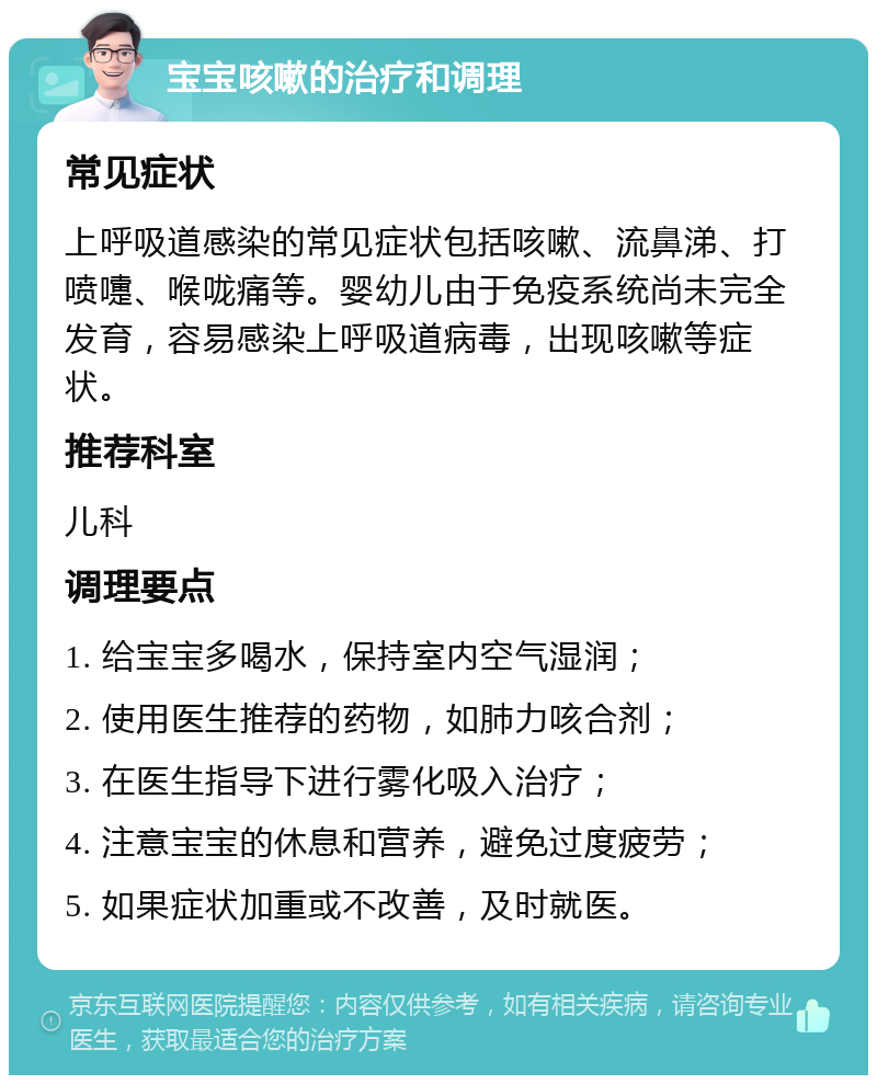 宝宝咳嗽的治疗和调理 常见症状 上呼吸道感染的常见症状包括咳嗽、流鼻涕、打喷嚏、喉咙痛等。婴幼儿由于免疫系统尚未完全发育，容易感染上呼吸道病毒，出现咳嗽等症状。 推荐科室 儿科 调理要点 1. 给宝宝多喝水，保持室内空气湿润； 2. 使用医生推荐的药物，如肺力咳合剂； 3. 在医生指导下进行雾化吸入治疗； 4. 注意宝宝的休息和营养，避免过度疲劳； 5. 如果症状加重或不改善，及时就医。