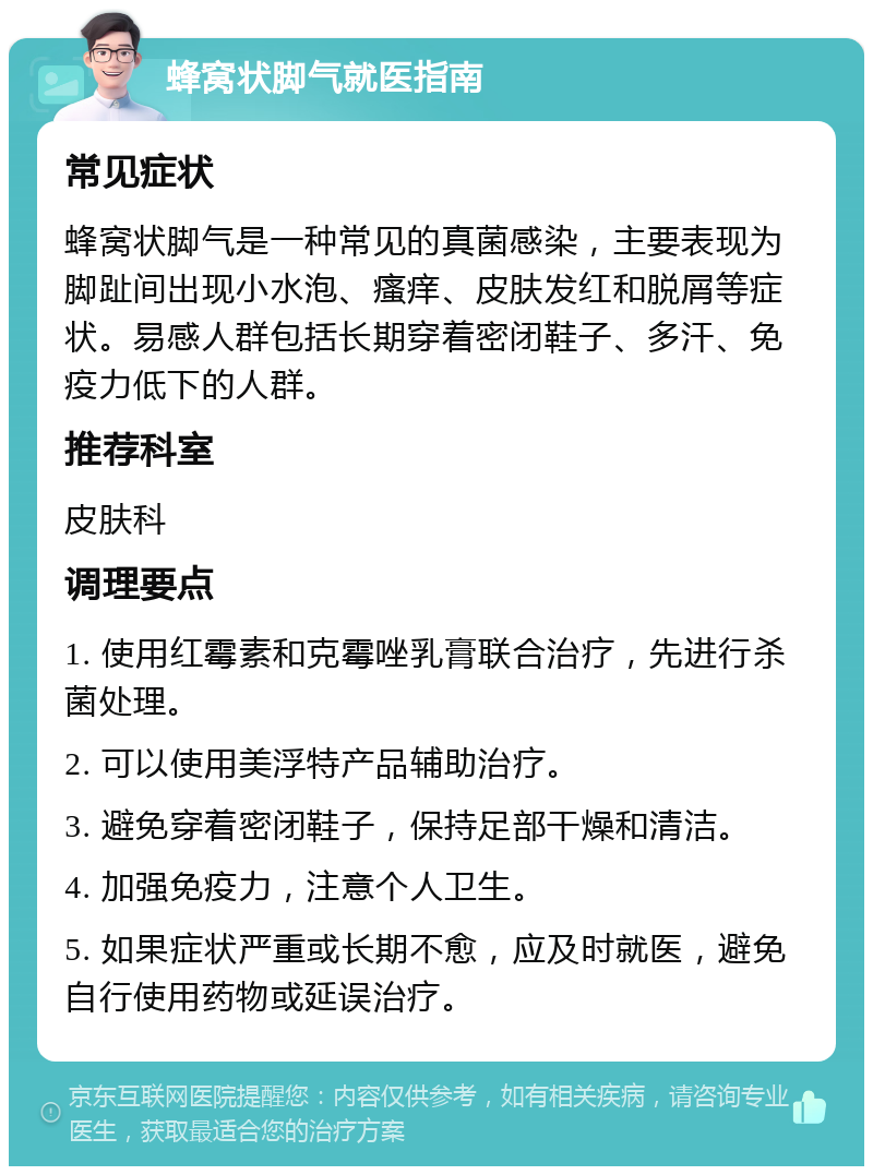 蜂窝状脚气就医指南 常见症状 蜂窝状脚气是一种常见的真菌感染，主要表现为脚趾间出现小水泡、瘙痒、皮肤发红和脱屑等症状。易感人群包括长期穿着密闭鞋子、多汗、免疫力低下的人群。 推荐科室 皮肤科 调理要点 1. 使用红霉素和克霉唑乳膏联合治疗，先进行杀菌处理。 2. 可以使用美浮特产品辅助治疗。 3. 避免穿着密闭鞋子，保持足部干燥和清洁。 4. 加强免疫力，注意个人卫生。 5. 如果症状严重或长期不愈，应及时就医，避免自行使用药物或延误治疗。