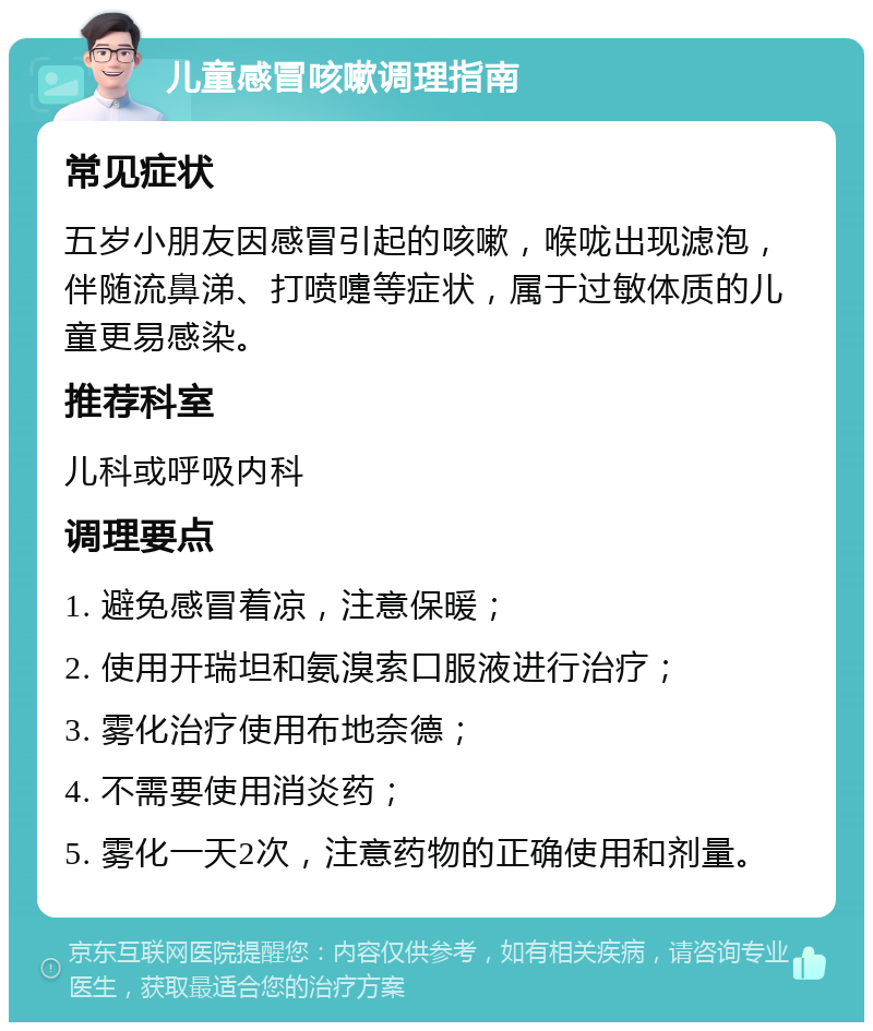 儿童感冒咳嗽调理指南 常见症状 五岁小朋友因感冒引起的咳嗽，喉咙出现滤泡，伴随流鼻涕、打喷嚏等症状，属于过敏体质的儿童更易感染。 推荐科室 儿科或呼吸内科 调理要点 1. 避免感冒着凉，注意保暖； 2. 使用开瑞坦和氨溴索口服液进行治疗； 3. 雾化治疗使用布地奈德； 4. 不需要使用消炎药； 5. 雾化一天2次，注意药物的正确使用和剂量。