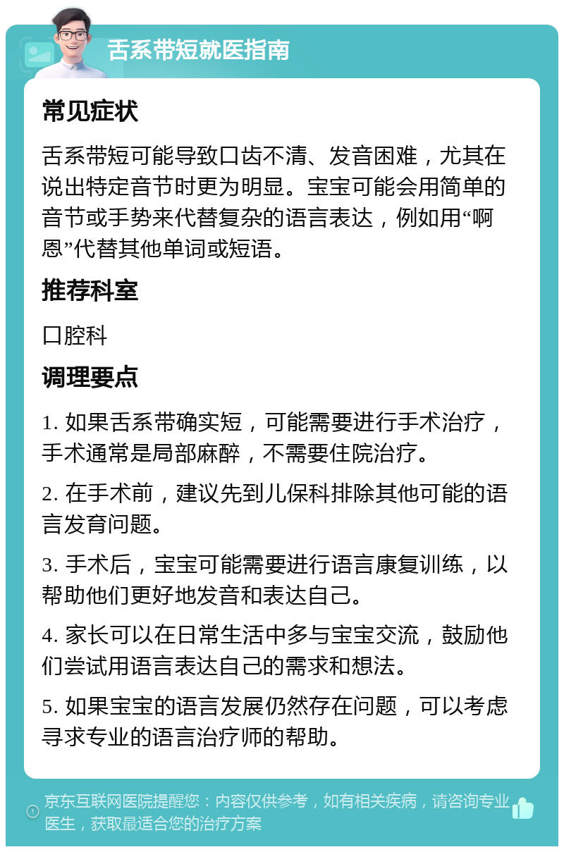 舌系带短就医指南 常见症状 舌系带短可能导致口齿不清、发音困难，尤其在说出特定音节时更为明显。宝宝可能会用简单的音节或手势来代替复杂的语言表达，例如用“啊恩”代替其他单词或短语。 推荐科室 口腔科 调理要点 1. 如果舌系带确实短，可能需要进行手术治疗，手术通常是局部麻醉，不需要住院治疗。 2. 在手术前，建议先到儿保科排除其他可能的语言发育问题。 3. 手术后，宝宝可能需要进行语言康复训练，以帮助他们更好地发音和表达自己。 4. 家长可以在日常生活中多与宝宝交流，鼓励他们尝试用语言表达自己的需求和想法。 5. 如果宝宝的语言发展仍然存在问题，可以考虑寻求专业的语言治疗师的帮助。