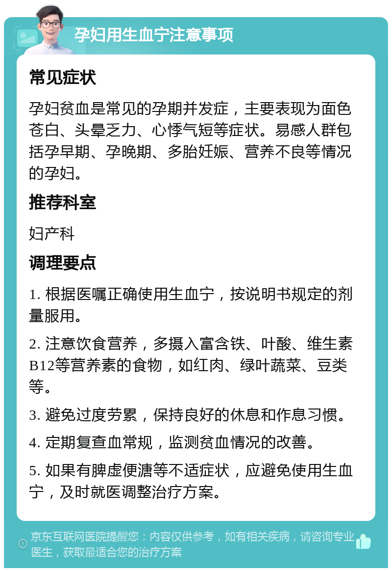 孕妇用生血宁注意事项 常见症状 孕妇贫血是常见的孕期并发症，主要表现为面色苍白、头晕乏力、心悸气短等症状。易感人群包括孕早期、孕晚期、多胎妊娠、营养不良等情况的孕妇。 推荐科室 妇产科 调理要点 1. 根据医嘱正确使用生血宁，按说明书规定的剂量服用。 2. 注意饮食营养，多摄入富含铁、叶酸、维生素B12等营养素的食物，如红肉、绿叶蔬菜、豆类等。 3. 避免过度劳累，保持良好的休息和作息习惯。 4. 定期复查血常规，监测贫血情况的改善。 5. 如果有脾虚便溏等不适症状，应避免使用生血宁，及时就医调整治疗方案。