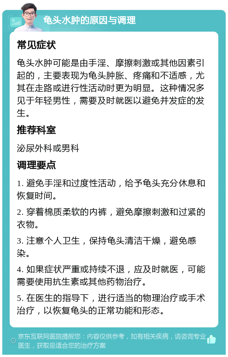 龟头水肿的原因与调理 常见症状 龟头水肿可能是由手淫、摩擦刺激或其他因素引起的，主要表现为龟头肿胀、疼痛和不适感，尤其在走路或进行性活动时更为明显。这种情况多见于年轻男性，需要及时就医以避免并发症的发生。 推荐科室 泌尿外科或男科 调理要点 1. 避免手淫和过度性活动，给予龟头充分休息和恢复时间。 2. 穿着棉质柔软的内裤，避免摩擦刺激和过紧的衣物。 3. 注意个人卫生，保持龟头清洁干燥，避免感染。 4. 如果症状严重或持续不退，应及时就医，可能需要使用抗生素或其他药物治疗。 5. 在医生的指导下，进行适当的物理治疗或手术治疗，以恢复龟头的正常功能和形态。