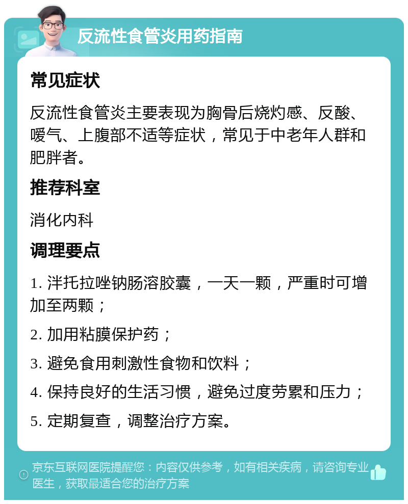 反流性食管炎用药指南 常见症状 反流性食管炎主要表现为胸骨后烧灼感、反酸、嗳气、上腹部不适等症状，常见于中老年人群和肥胖者。 推荐科室 消化内科 调理要点 1. 泮托拉唑钠肠溶胶囊，一天一颗，严重时可增加至两颗； 2. 加用粘膜保护药； 3. 避免食用刺激性食物和饮料； 4. 保持良好的生活习惯，避免过度劳累和压力； 5. 定期复查，调整治疗方案。