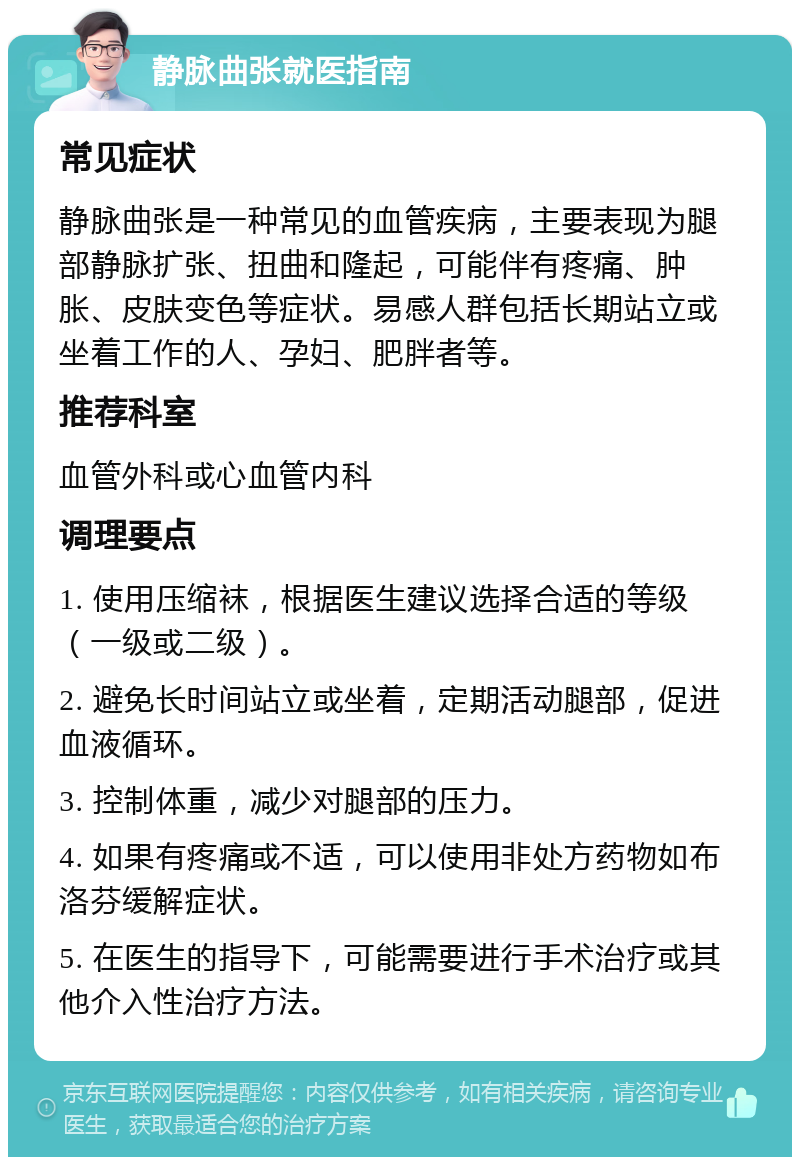 静脉曲张就医指南 常见症状 静脉曲张是一种常见的血管疾病，主要表现为腿部静脉扩张、扭曲和隆起，可能伴有疼痛、肿胀、皮肤变色等症状。易感人群包括长期站立或坐着工作的人、孕妇、肥胖者等。 推荐科室 血管外科或心血管内科 调理要点 1. 使用压缩袜，根据医生建议选择合适的等级（一级或二级）。 2. 避免长时间站立或坐着，定期活动腿部，促进血液循环。 3. 控制体重，减少对腿部的压力。 4. 如果有疼痛或不适，可以使用非处方药物如布洛芬缓解症状。 5. 在医生的指导下，可能需要进行手术治疗或其他介入性治疗方法。