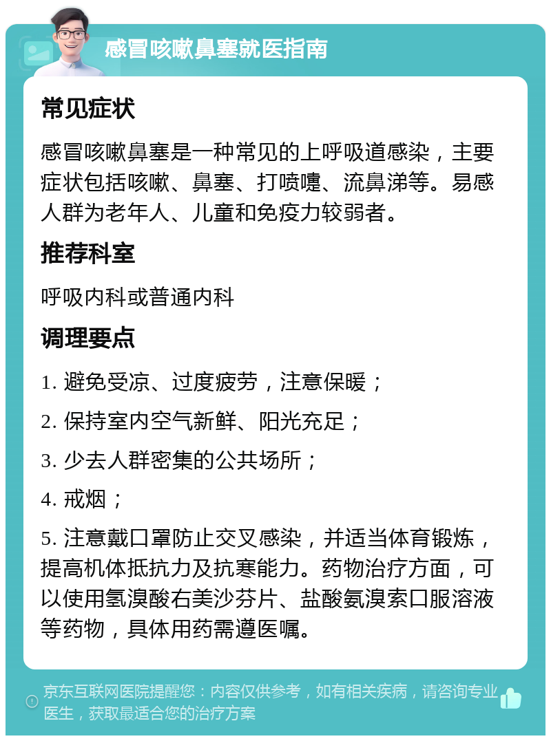 感冒咳嗽鼻塞就医指南 常见症状 感冒咳嗽鼻塞是一种常见的上呼吸道感染，主要症状包括咳嗽、鼻塞、打喷嚏、流鼻涕等。易感人群为老年人、儿童和免疫力较弱者。 推荐科室 呼吸内科或普通内科 调理要点 1. 避免受凉、过度疲劳，注意保暖； 2. 保持室内空气新鲜、阳光充足； 3. 少去人群密集的公共场所； 4. 戒烟； 5. 注意戴口罩防止交叉感染，并适当体育锻炼，提高机体抵抗力及抗寒能力。药物治疗方面，可以使用氢溴酸右美沙芬片、盐酸氨溴索口服溶液等药物，具体用药需遵医嘱。